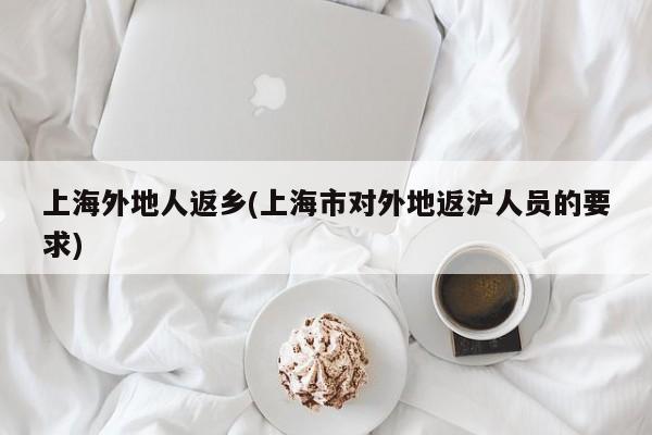 上海外地人返乡(上海市对外地返沪人员的要求)