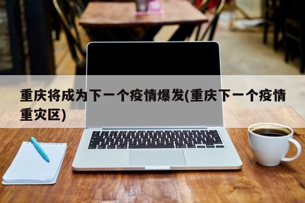 重庆将成为下一个疫情爆发(重庆下一个疫情重灾区)