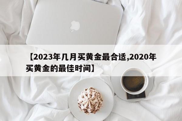 【2023年几月买黄金最合适,2020年买黄金的最佳时间】