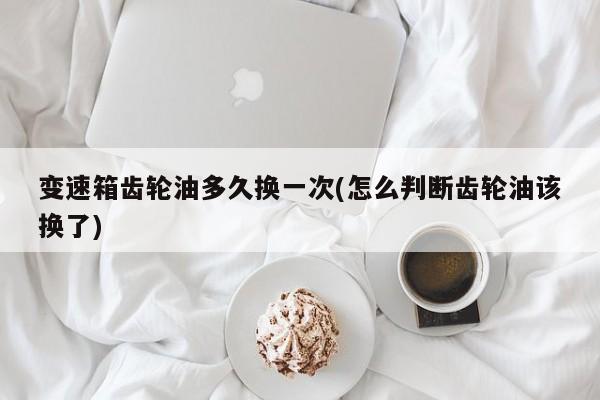 变速箱齿轮油多久换一次(怎么判断齿轮油该换了)