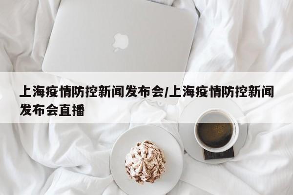 上海疫情防控新闻发布会/上海疫情防控新闻发布会直播