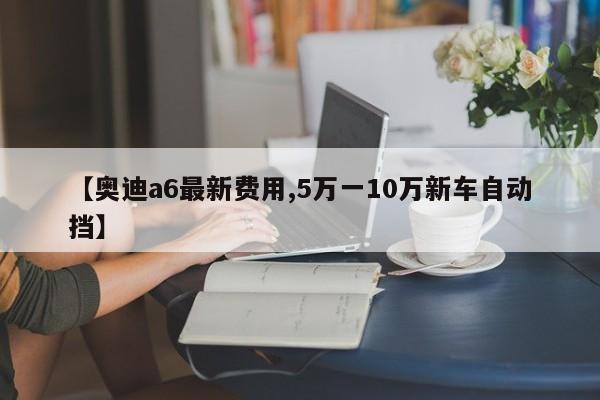 【奥迪a6最新费用,5万一10万新车自动挡】