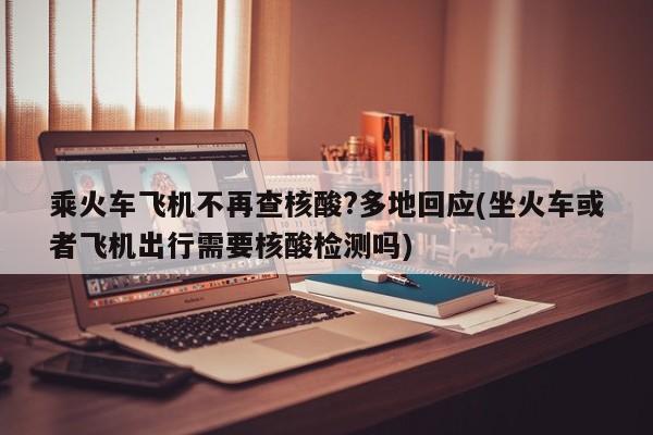 乘火车飞机不再查核酸?多地回应(坐火车或者飞机出行需要核酸检测吗)
