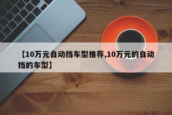 【10万元自动挡车型推荐,10万元的自动挡的车型】