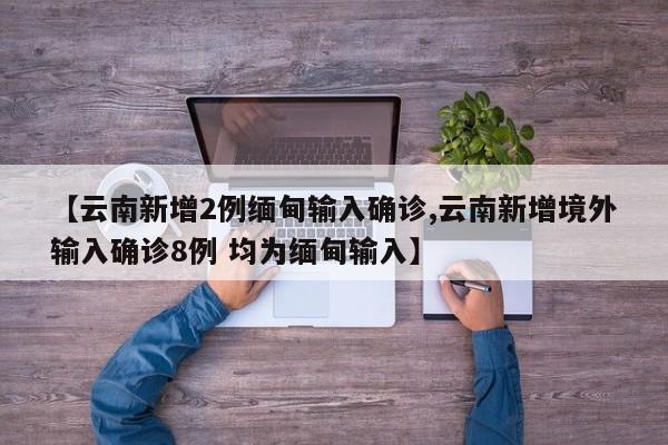 【云南新增2例缅甸输入确诊,云南新增境外输入确诊8例 均为缅甸输入】