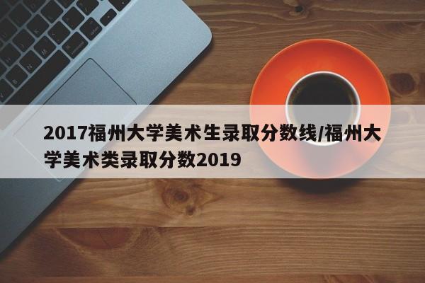 2017福州大学美术生录取分数线/福州大学美术类录取分数2019