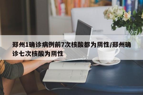郑州1确诊病例前7次核酸都为阴性/郑州确诊七次核酸为阴性