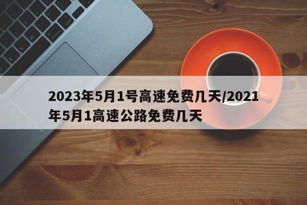 2023年5月1号高速免费几天/2021年5月1高速公路免费几天