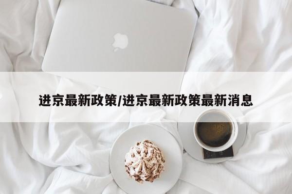 进京最新政策/进京最新政策最新消息