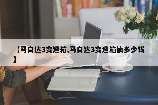 【马自达3变速箱,马自达3变速箱油多少钱】