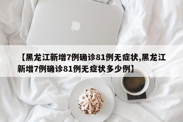【黑龙江新增7例确诊81例无症状,黑龙江新增7例确诊81例无症状多少例】