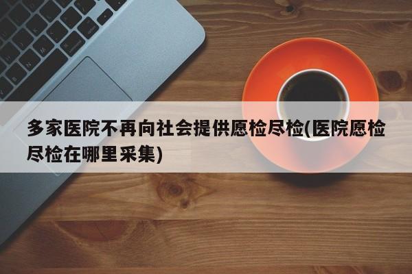 多家医院不再向社会提供愿检尽检(医院愿检尽检在哪里采集)