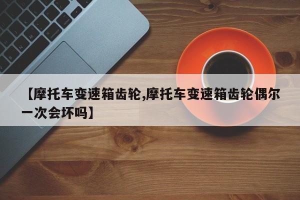 【摩托车变速箱齿轮,摩托车变速箱齿轮偶尔一次会坏吗】