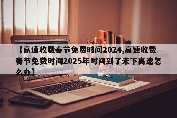 【高速收费春节免费时间2024,高速收费春节免费时间2025年时间到了未下高速怎么办】