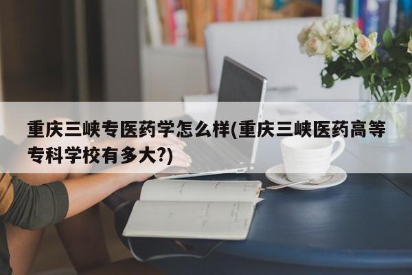 重庆三峡专医药学怎么样(重庆三峡医药高等专科学校有多大?)