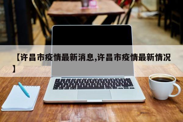 【许昌市疫情最新消息,许昌市疫情最新情况】