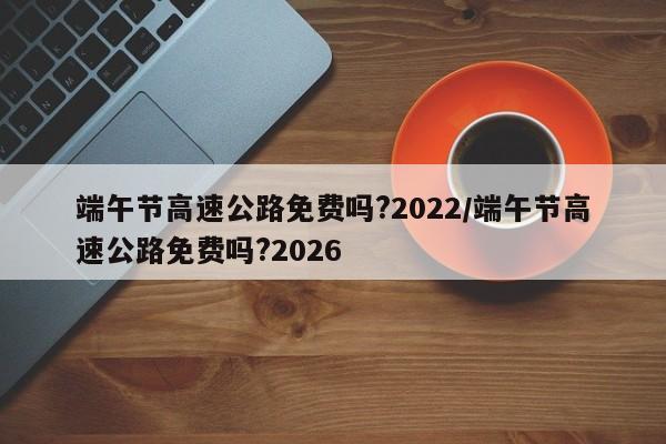 端午节高速公路免费吗?2022/端午节高速公路免费吗?2026