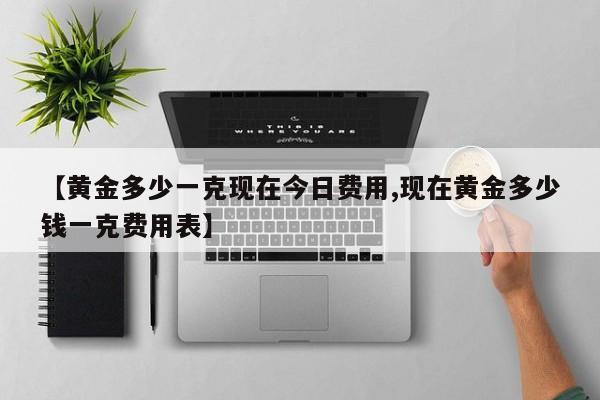 【黄金多少一克现在今日费用,现在黄金多少钱一克费用表】
