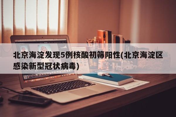 北京海淀发现5例核酸初筛阳性(北京海淀区感染新型冠状病毒)