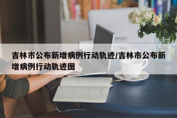 吉林市公布新增病例行动轨迹/吉林市公布新增病例行动轨迹图
