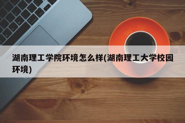 湖南理工学院环境怎么样(湖南理工大学校园环境)