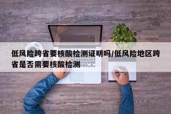 低风险跨省要核酸检测证明吗/低风险地区跨省是否需要核酸检测