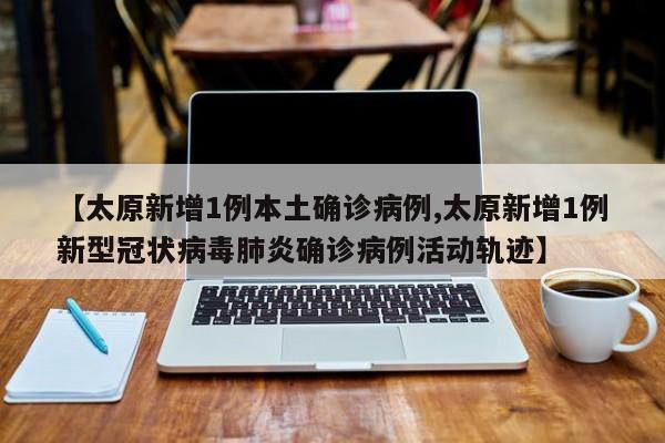 【太原新增1例本土确诊病例,太原新增1例新型冠状病毒肺炎确诊病例活动轨迹】