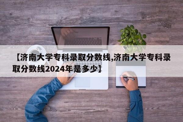 【济南大学专科录取分数线,济南大学专科录取分数线2024年是多少】