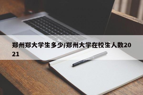 郑州郑大学生多少/郑州大学在校生人数2021