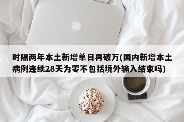 时隔两年本土新增单日再破万(国内新增本土病例连续28天为零不包括境外输入结束吗)