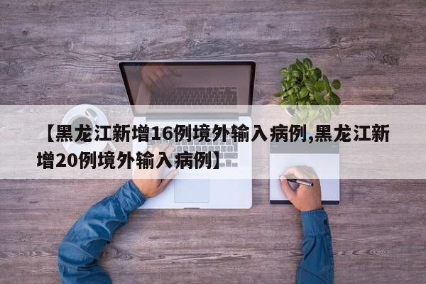 【黑龙江新增16例境外输入病例,黑龙江新增20例境外输入病例】