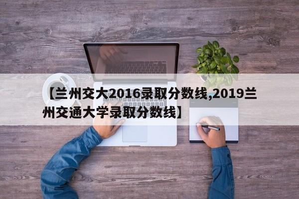 【兰州交大2016录取分数线,2019兰州交通大学录取分数线】