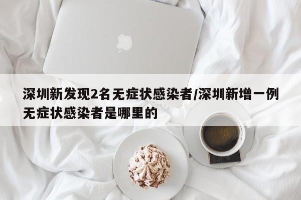 深圳新发现2名无症状感染者/深圳新增一例无症状感染者是哪里的
