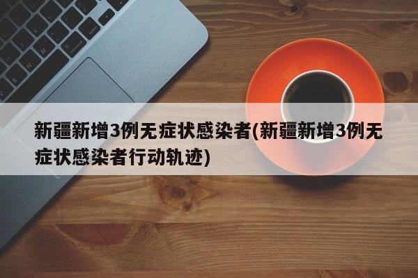 新疆新增3例无症状感染者(新疆新增3例无症状感染者行动轨迹)