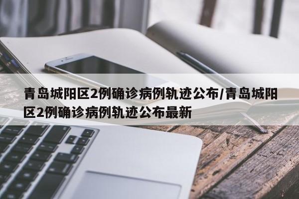 青岛城阳区2例确诊病例轨迹公布/青岛城阳区2例确诊病例轨迹公布最新