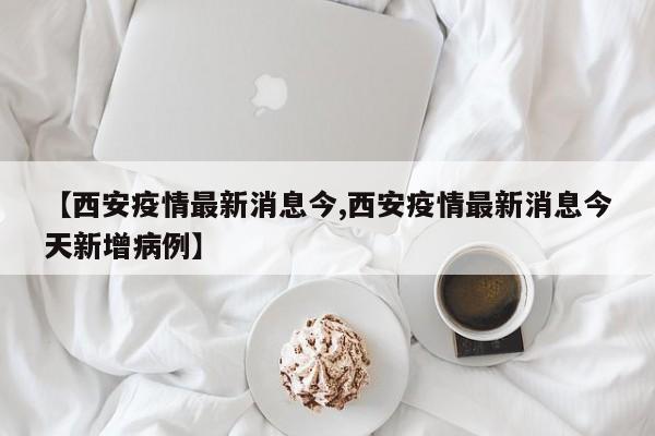 【西安疫情最新消息今,西安疫情最新消息今天新增病例】