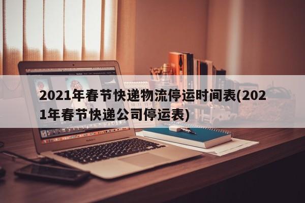 2021年春节快递物流停运时间表(2021年春节快递公司停运表)