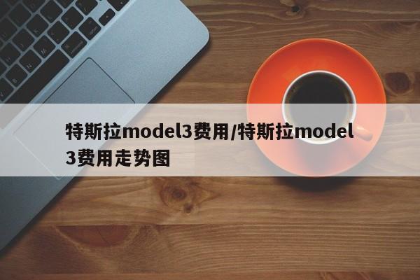 特斯拉model3费用/特斯拉model3费用走势图