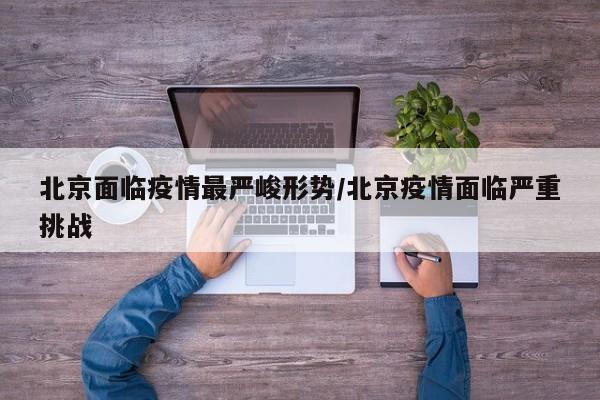 北京面临疫情最严峻形势/北京疫情面临严重挑战