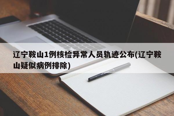 辽宁鞍山1例核检异常人员轨迹公布(辽宁鞍山疑似病例排除)