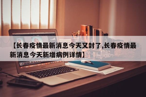 【长春疫情最新消息今天又封了,长春疫情最新消息今天新增病例详情】