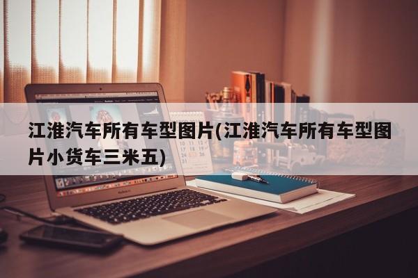 江淮汽车所有车型图片(江淮汽车所有车型图片小货车三米五)