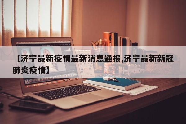【济宁最新疫情最新消息通报,济宁最新新冠肺炎疫情】