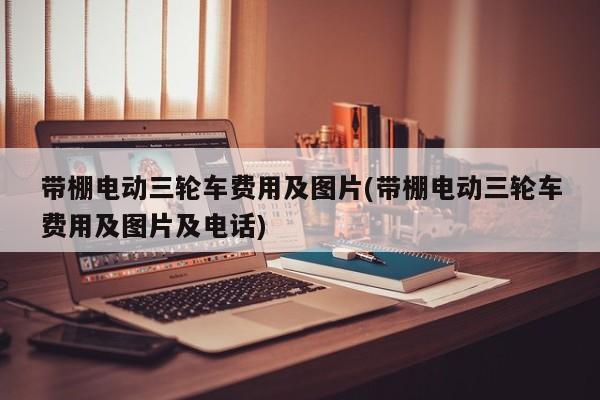 带棚电动三轮车费用及图片(带棚电动三轮车费用及图片及电话)