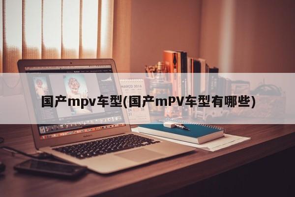 国产mpv车型(国产mPV车型有哪些)
