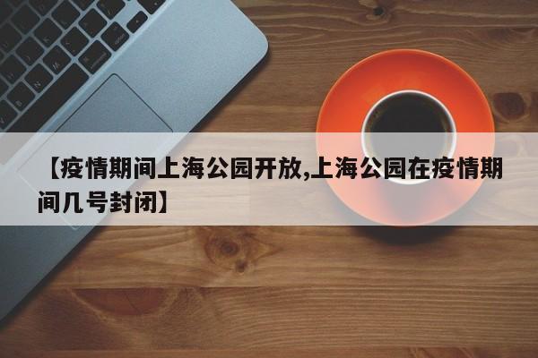 【疫情期间上海公园开放,上海公园在疫情期间几号封闭】