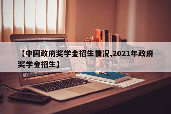 【中国政府奖学金招生情况,2021年政府奖学金招生】