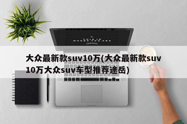 大众最新款suv10万(大众最新款suv10万大众suv车型推荐途岳)