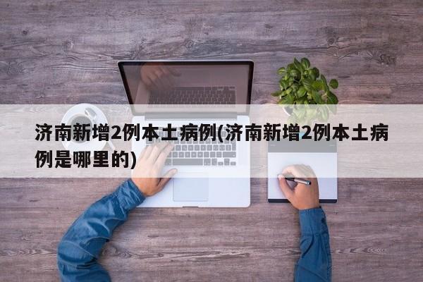 济南新增2例本土病例(济南新增2例本土病例是哪里的)