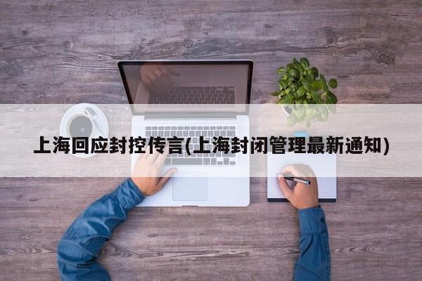 上海回应封控传言(上海封闭管理最新通知)